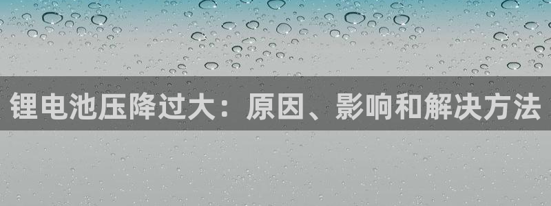 尊龙娱官网赢来就送38：锂电池压降过大：原因、影响和解决方法