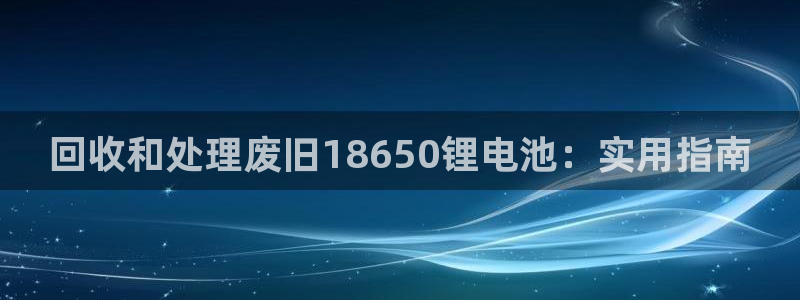 尊龙多少岁：回收和处理废旧18650锂电池：实用指南